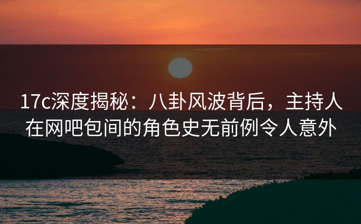 17c深度揭秘：八卦风波背后，主持人在网吧包间的角色史无前例令人意外