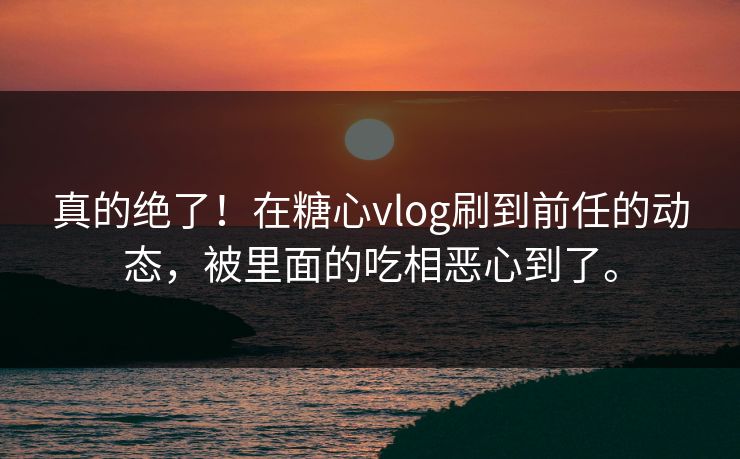 真的绝了！在糖心vlog刷到前任的动态，被里面的吃相恶心到了。