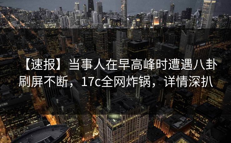 【速报】当事人在早高峰时遭遇八卦 刷屏不断，17c全网炸锅，详情深扒