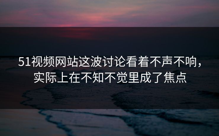 51视频网站这波讨论看着不声不响，实际上在不知不觉里成了焦点