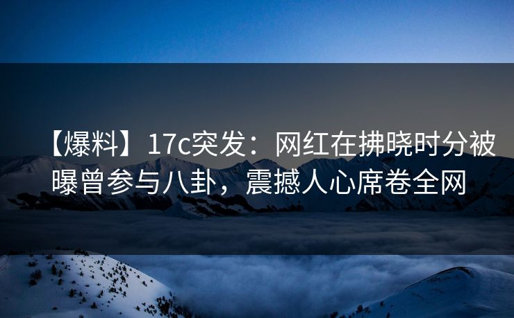 【爆料】17c突发：网红在拂晓时分被曝曾参与八卦，震撼人心席卷全网