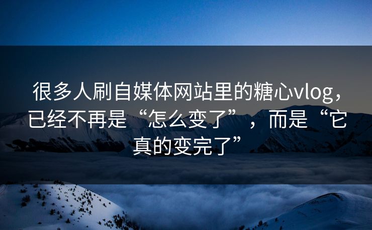 很多人刷自媒体网站里的糖心vlog，已经不再是“怎么变了”，而是“它真的变完了”
