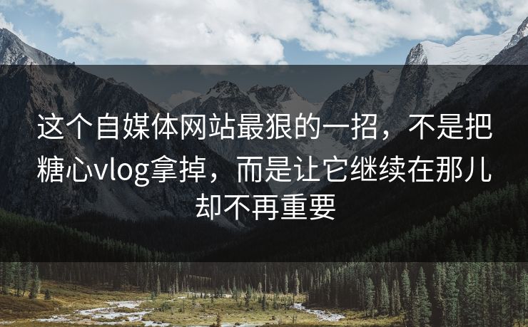 这个自媒体网站最狠的一招，不是把糖心vlog拿掉，而是让它继续在那儿却不再重要