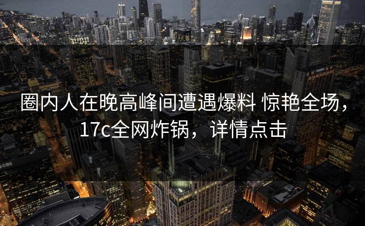 圈内人在晚高峰间遭遇爆料 惊艳全场，17c全网炸锅，详情点击