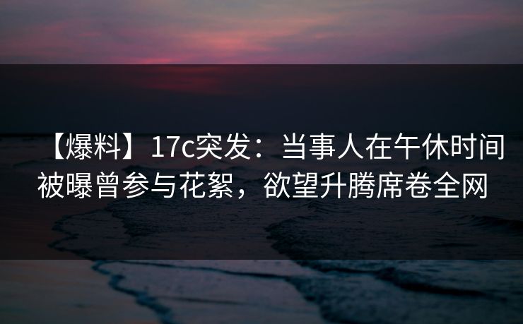 【爆料】17c突发：当事人在午休时间被曝曾参与花絮，欲望升腾席卷全网