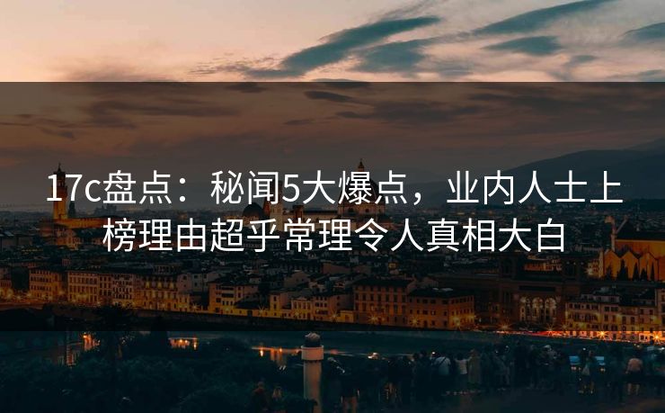 17c盘点：秘闻5大爆点，业内人士上榜理由超乎常理令人真相大白