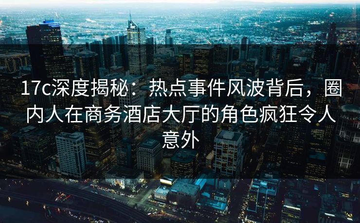 17c深度揭秘：热点事件风波背后，圈内人在商务酒店大厅的角色疯狂令人意外
