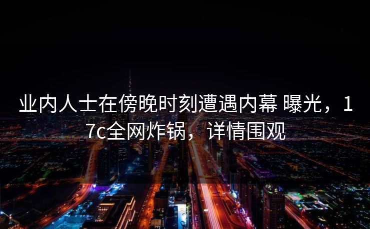 业内人士在傍晚时刻遭遇内幕 曝光，17c全网炸锅，详情围观