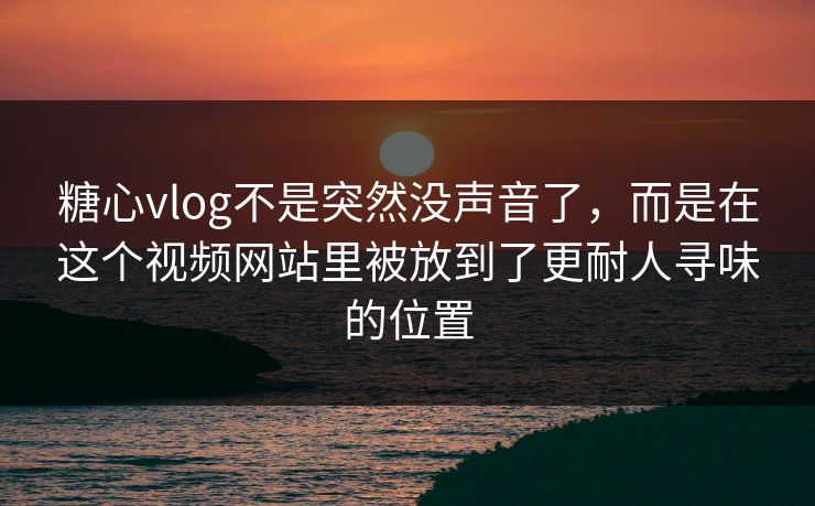 糖心vlog不是突然没声音了，而是在这个视频网站里被放到了更耐人寻味的位置