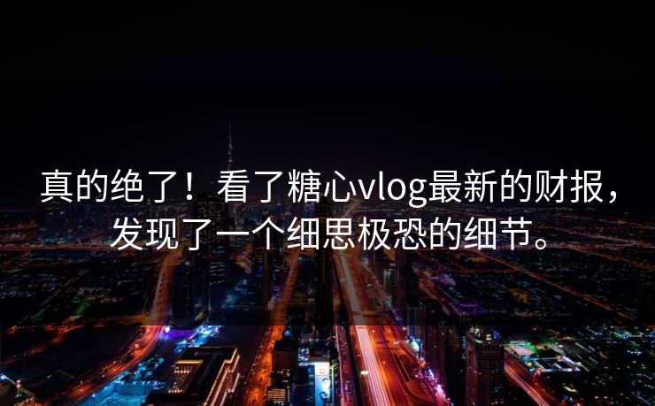 真的绝了！看了糖心vlog最新的财报，发现了一个细思极恐的细节。