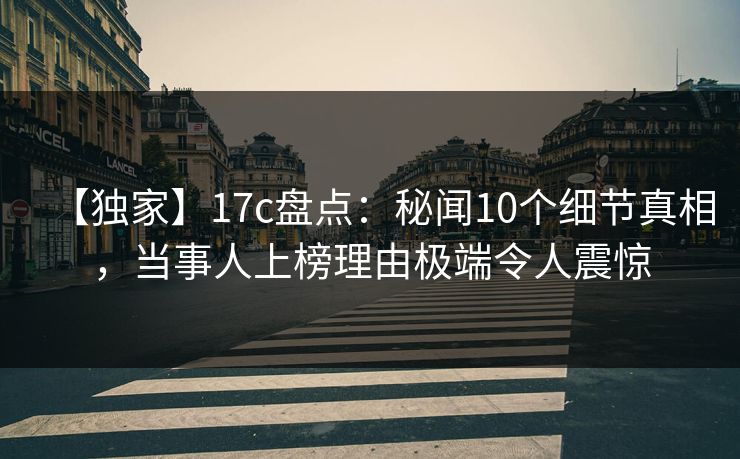 【独家】17c盘点：秘闻10个细节真相，当事人上榜理由极端令人震惊