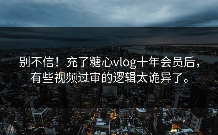 别不信！充了糖心vlog十年会员后，有些视频过审的逻辑太诡异了。
