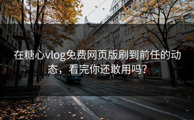 在糖心vlog免费网页版刷到前任的动态，看完你还敢用吗？