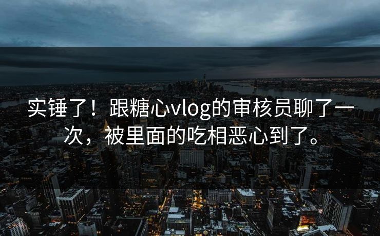 实锤了！跟糖心vlog的审核员聊了一次，被里面的吃相恶心到了。