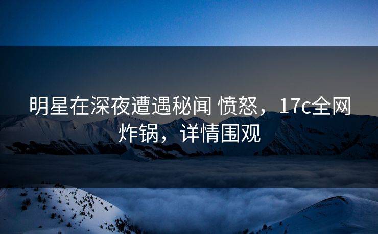 明星在深夜遭遇秘闻 愤怒，17c全网炸锅，详情围观