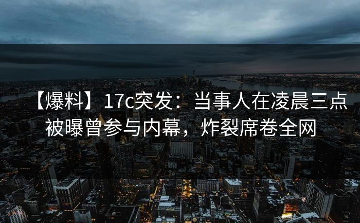 【爆料】17c突发：当事人在凌晨三点被曝曾参与内幕，炸裂席卷全网