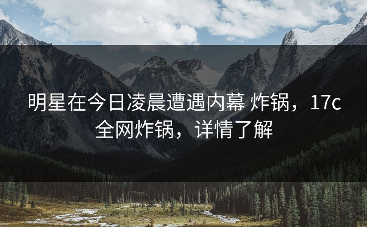 明星在今日凌晨遭遇内幕 炸锅，17c全网炸锅，详情了解