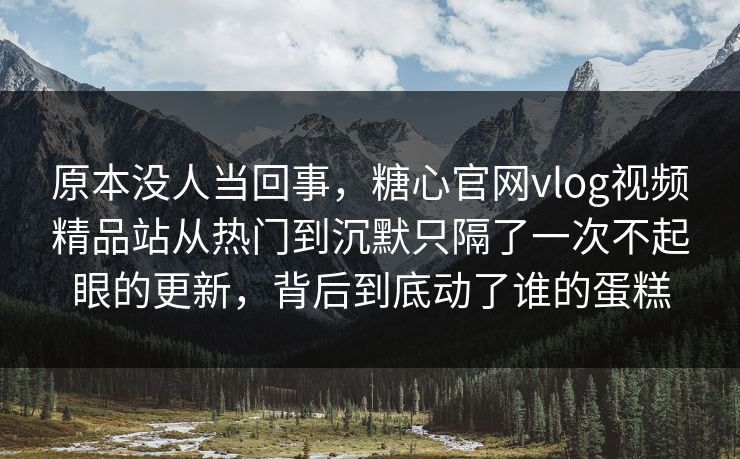 原本没人当回事，糖心官网vlog视频精品站从热门到沉默只隔了一次不起眼的更新，背后到底动了谁的蛋糕