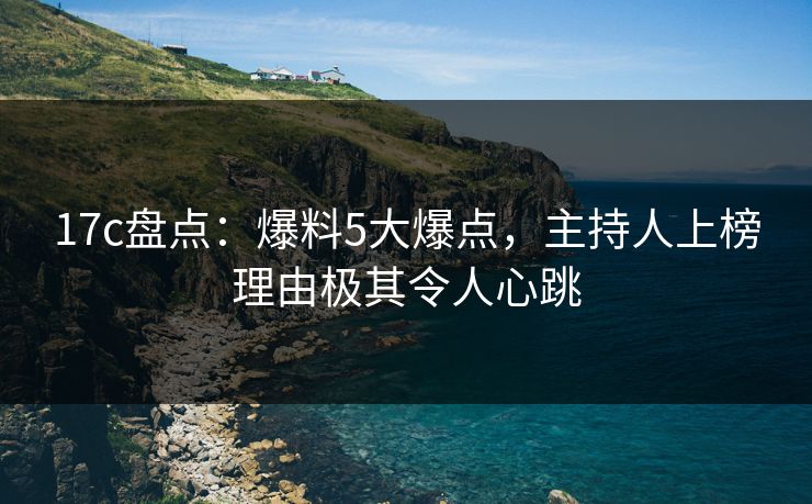17c盘点：爆料5大爆点，主持人上榜理由极其令人心跳