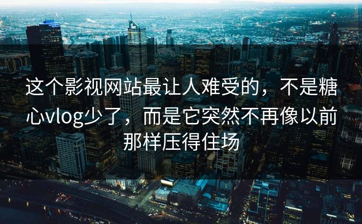 这个影视网站最让人难受的，不是糖心vlog少了，而是它突然不再像以前那样压得住场