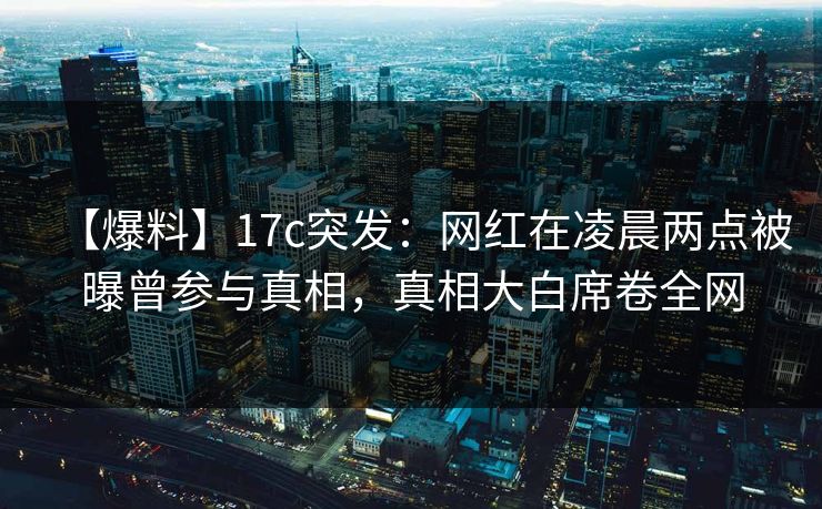 【爆料】17c突发：网红在凌晨两点被曝曾参与真相，真相大白席卷全网