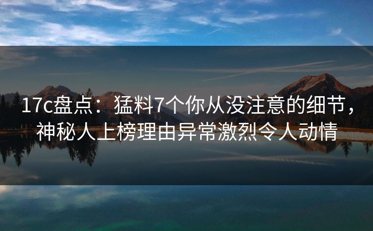 17c盘点：猛料7个你从没注意的细节，神秘人上榜理由异常激烈令人动情