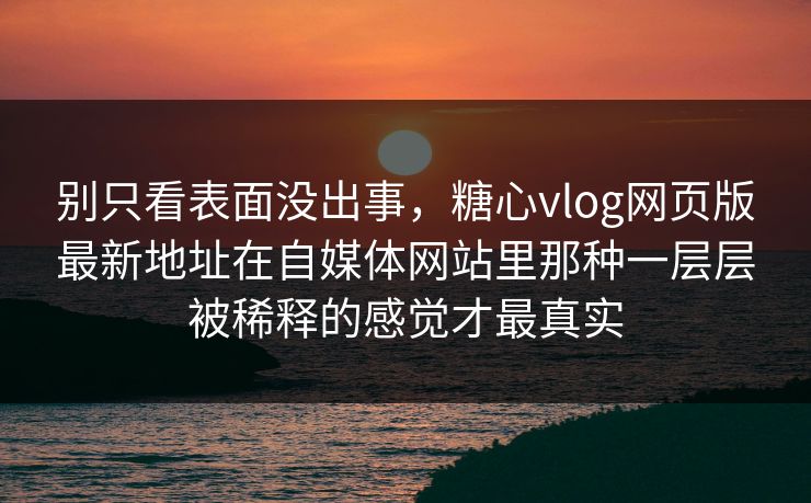 别只看表面没出事，糖心vlog网页版最新地址在自媒体网站里那种一层层被稀释的感觉才最真实