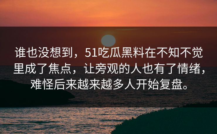 谁也没想到，51吃瓜黑料在不知不觉里成了焦点，让旁观的人也有了情绪，难怪后来越来越多人开始复盘。