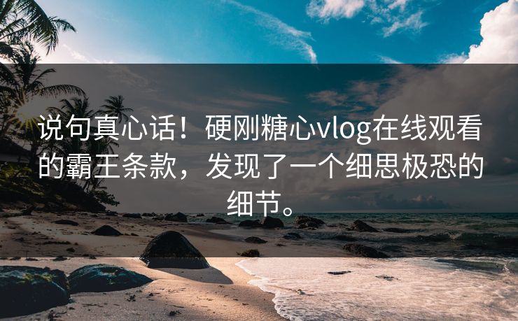 说句真心话！硬刚糖心vlog在线观看的霸王条款，发现了一个细思极恐的细节。