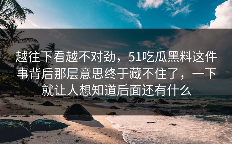 越往下看越不对劲，51吃瓜黑料这件事背后那层意思终于藏不住了，一下就让人想知道后面还有什么