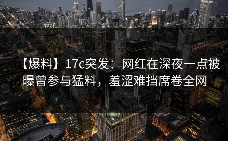 【爆料】17c突发：网红在深夜一点被曝曾参与猛料，羞涩难挡席卷全网