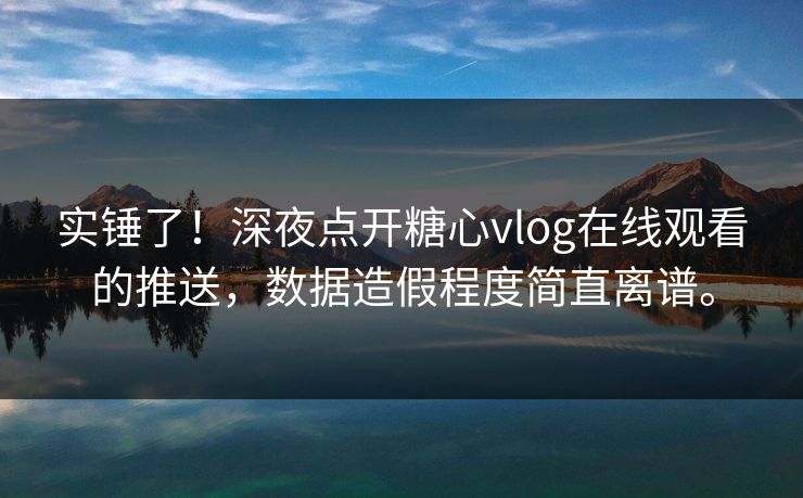 实锤了！深夜点开糖心vlog在线观看的推送，数据造假程度简直离谱。