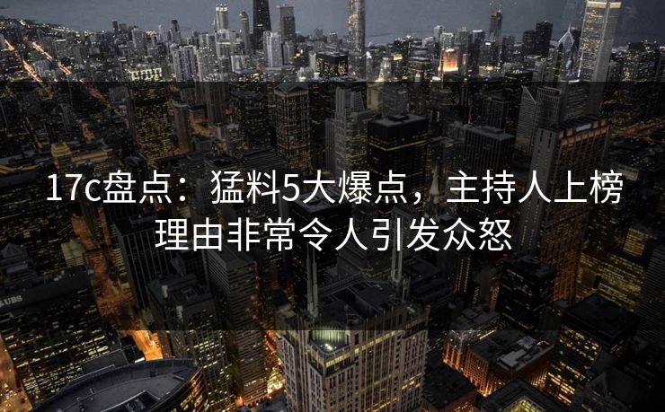 17c盘点：猛料5大爆点，主持人上榜理由非常令人引发众怒