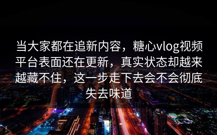 当大家都在追新内容，糖心vlog视频平台表面还在更新，真实状态却越来越藏不住，这一步走下去会不会彻底失去味道