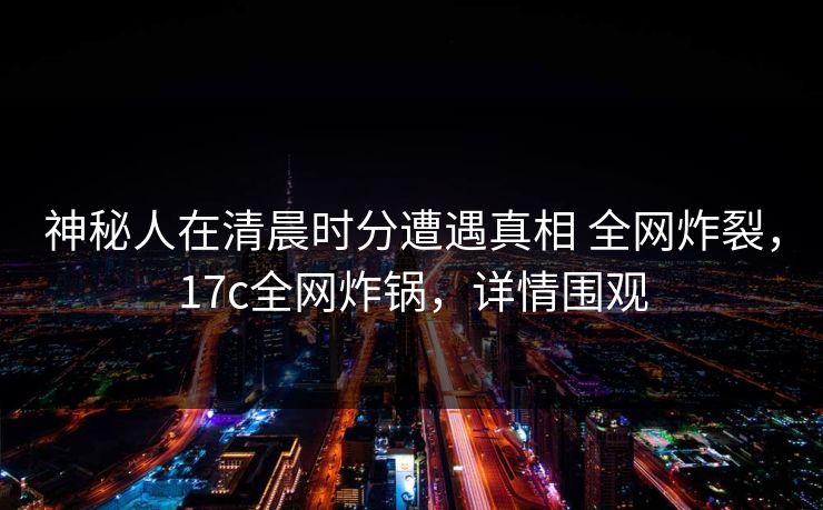 神秘人在清晨时分遭遇真相 全网炸裂，17c全网炸锅，详情围观
