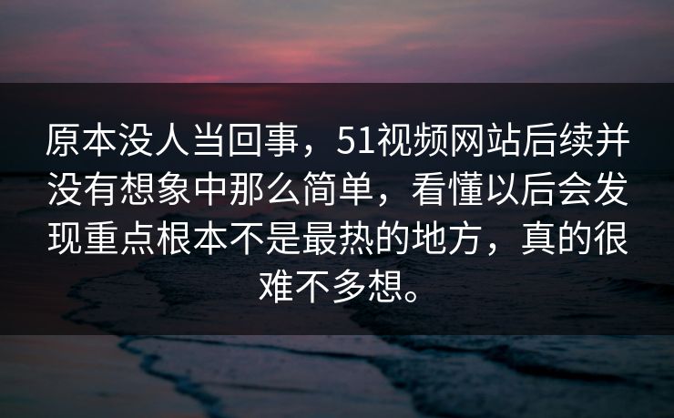 原本没人当回事，51视频网站后续并没有想象中那么简单，看懂以后会发现重点根本不是最热的地方，真的很难不多想。