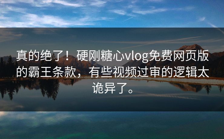真的绝了！硬刚糖心vlog免费网页版的霸王条款，有些视频过审的逻辑太诡异了。