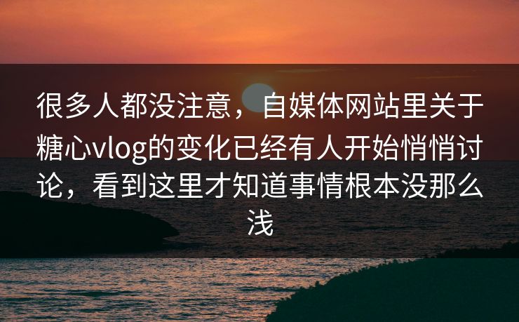 很多人都没注意，自媒体网站里关于糖心vlog的变化已经有人开始悄悄讨论，看到这里才知道事情根本没那么浅